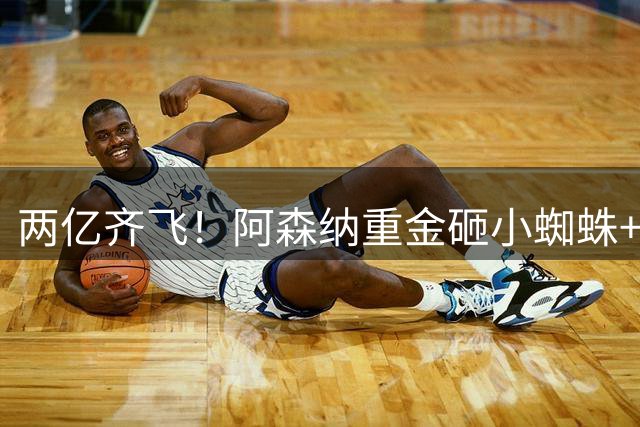 两亿齐飞！阿森纳重金砸小蜘蛛+小熊，冲击欧冠冠军