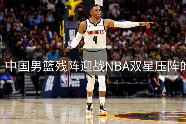 中国男篮残阵迎战NBA双星压阵的喀麦隆，三大看点引爆海口热身赛