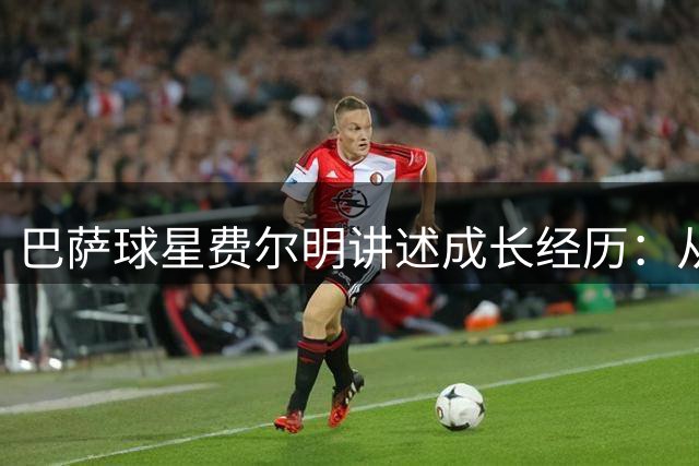 巴萨球星费尔明讲述成长经历：从被嘲"小不点"到足球巨星