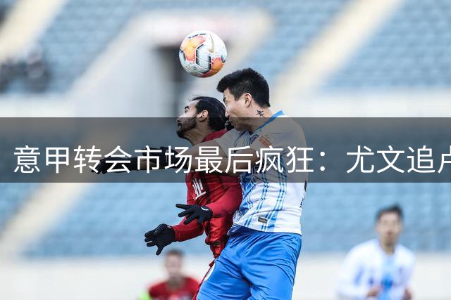意甲转会市场最后疯狂：尤文追卢库米陷僵局 米兰叫停关键引援