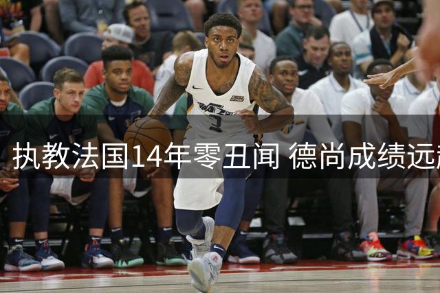 执教法国14年零丑闻 德尚成绩远超质疑声