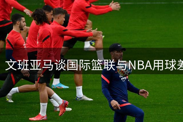 文班亚马谈国际篮联与NBA用球差异：这是最显著的区别