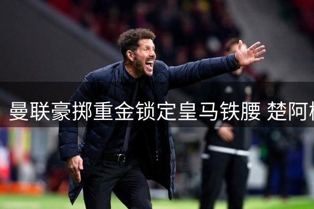 曼联豪掷重金锁定皇马铁腰 楚阿梅尼或成新卡塞米罗