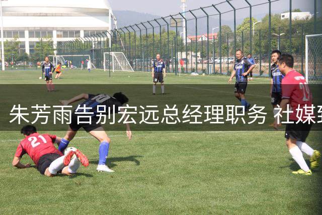朱芳雨告别宏远总经理职务 社媒致谢：将调整自己多陪家人