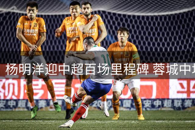 杨明洋迎中超百场里程碑 蓉城中场完成职业新篇章