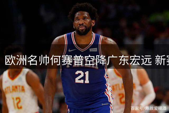 欧洲名帅何赛普空降广东宏远 新赛季剑指联赛四强席位