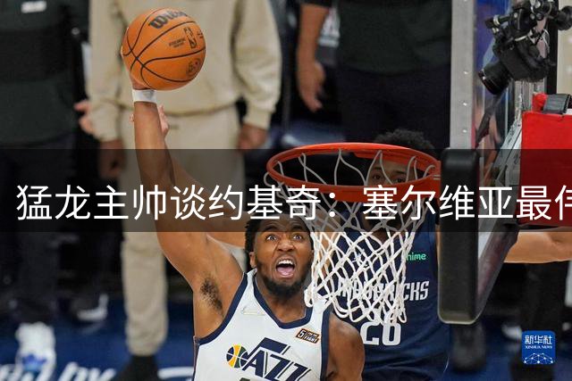 猛龙主帅谈约基奇：塞尔维亚最伟大球员，却未获足够赏识