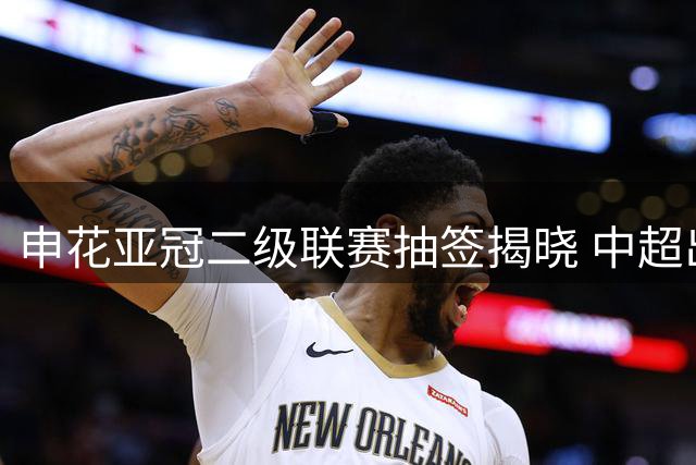 申花亚冠二级联赛抽签揭晓 中超出线魔咒待破