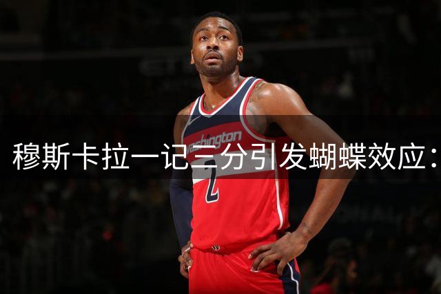 穆斯卡拉一记三分引发蝴蝶效应：六年连锁反应，最终让詹姆斯空降费城