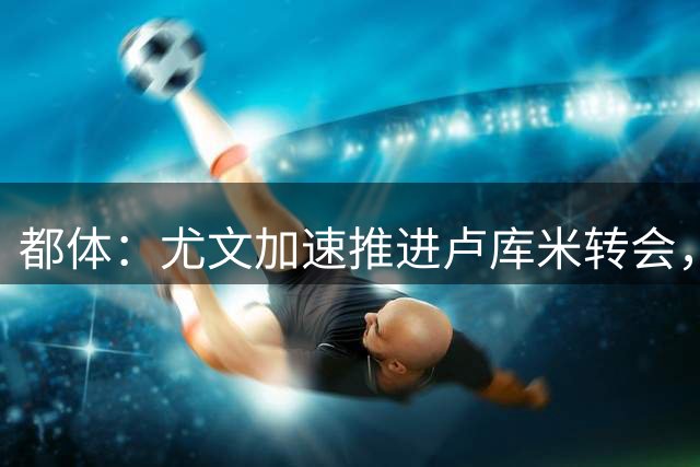 都体：尤文加速推进卢库米转会，预计以2000万欧价格达成协议
