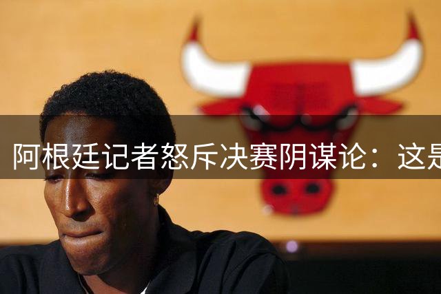 阿根廷记者怒斥决赛阴谋论：这是对球员拼搏精神的亵渎
