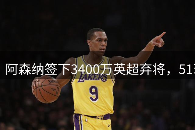 阿森纳签下3400万英超弃将，51球闪耀证明签约眼光