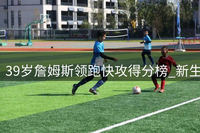 39岁詹姆斯领跑快攻得分榜 新生代球员马克西伦纳德紧随其后