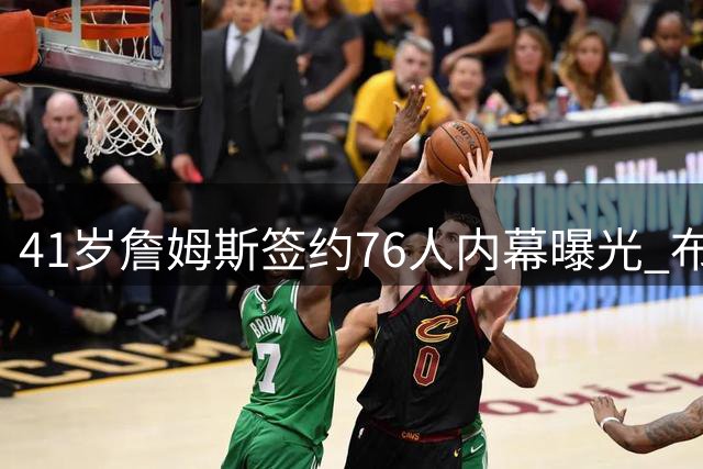 41岁詹姆斯签约76人内幕曝光 布朗加盟成关键转折点
